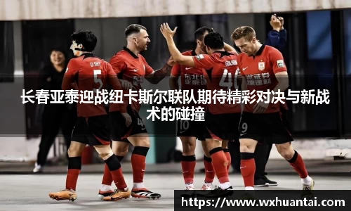 米兰长春亚泰迎战纽卡斯尔联队期待精彩对决与新战术的碰撞